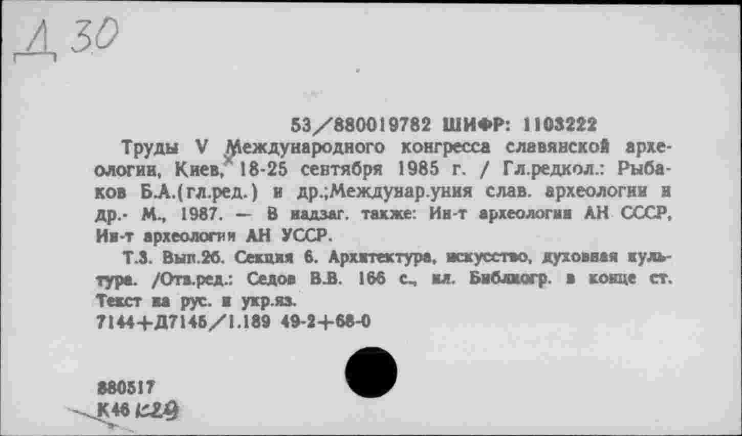 ﻿Л ЗО
53/880019782 ШИФР: 1103222
Труды V Международного конгресса славянской археологии, Киев,” 18-25 сентября 1985 г. / Гл.редкол.: Рыбаков БАДгл.ред.) и др.;Междунар.уния слав, археологии и др.- М., 1987. — В надзаг. также: Ин-т археологии АН СССР, Ии-т археологии АН УССР.
Т.3. Вып.26. Секция 6. Архитектура, искусство, духовная культура. /Отв.ред.: Седов В А. 166 с, ил. Бнблжогр. в конце ст. Текст на рус. и укр.яз.
7144+Д7145/1.189 49-2+68-0
880517
K46CZ9